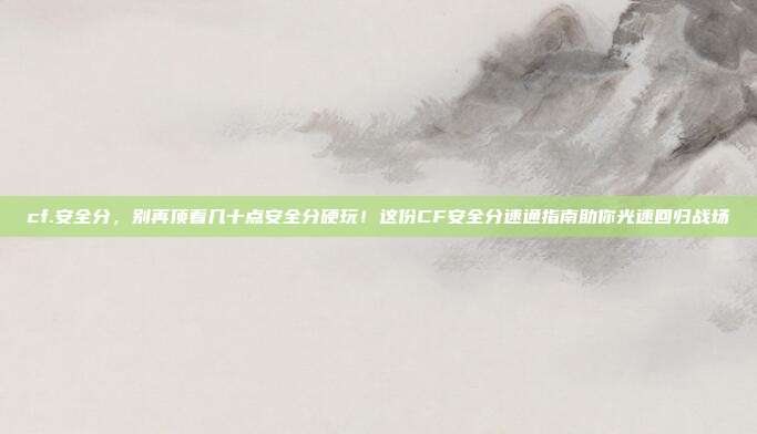 cf.安全分，别再顶着几十点安全分硬玩！这份CF安全分速通指南助你光速回归战场