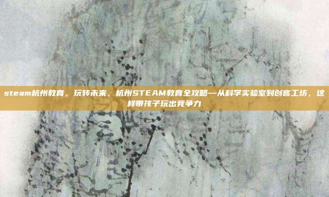 steam杭州教育，玩转未来，杭州STEAM教育全攻略—从科学实验室到创客工坊，这样带孩子玩出竞争力
