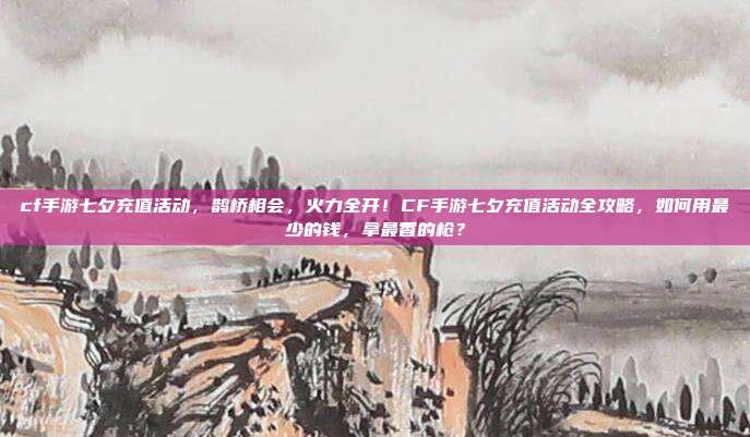 cf手游七夕充值活动,鹊桥相会,火力全开!CF手游七夕充值活动全攻略,如何用最少的钱,拿最香的枪?