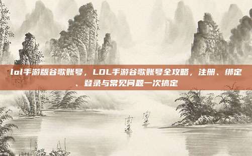 lol手游版谷歌账号，LOL手游谷歌账号全攻略，注册、绑定、登录与常见问题一次搞定