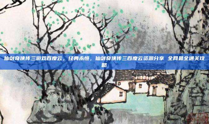 仙剑奇侠传三游戏百度云，经典永恒，仙剑奇侠传三百度云资源分享 全网最全通关攻略