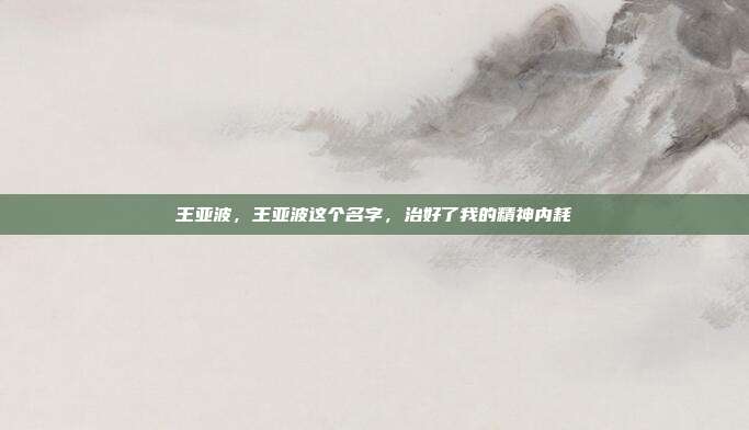 王亚波,王亚波这个名字,治好了我的精神内耗