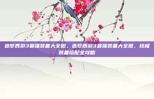 造梦西游3最强装备大全图，造梦西游3最强装备大全图，终极装备搭配全攻略