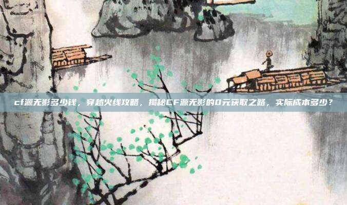 cf源无影多少钱，穿越火线攻略，揭秘CF源无影的0元获取之路，实际成本多少？