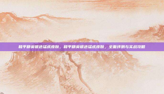 和平精英银色猛虎皮肤，和平精英银色猛虎皮肤，全面评测与实战攻略