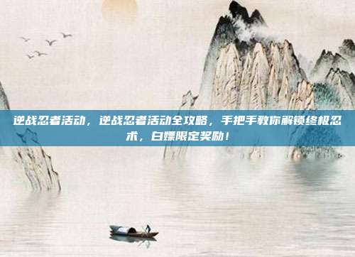 逆战忍者活动,逆战忍者活动全攻略,手把手教你解锁终极忍术,白嫖限定奖励!