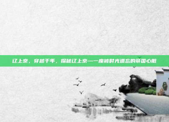 辽上京,穿越千年,探秘辽上京—一座被时光遗忘的帝国心脏