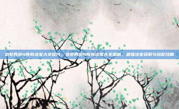 造梦西游4所有法宝大全图片，造梦西游4所有法宝大全图解，最强法宝获取与搭配攻略