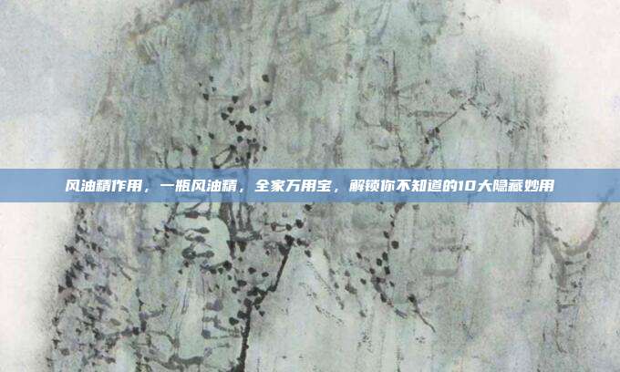 风油精作用，一瓶风油精，全家万用宝，解锁你不知道的10大隐藏妙用