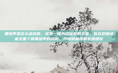黑指甲是怎么造成的,这是一篇为您定制的文章,旨在帮助读者全面了解黑指甲的成因,并提供相应的处理建议