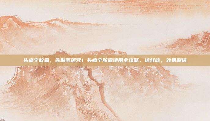 头痛宁胶囊，告别紧箍咒！头痛宁胶囊使用全攻略，这样吃，效果翻倍