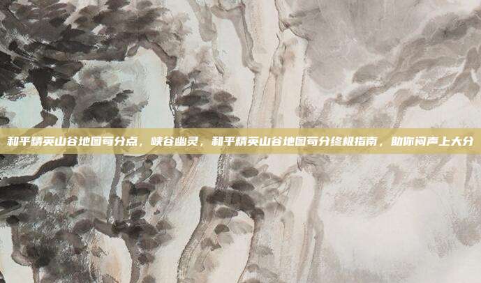 和平精英山谷地图苟分点,峡谷幽灵,和平精英山谷地图苟分终极指南,助你闷声上大分