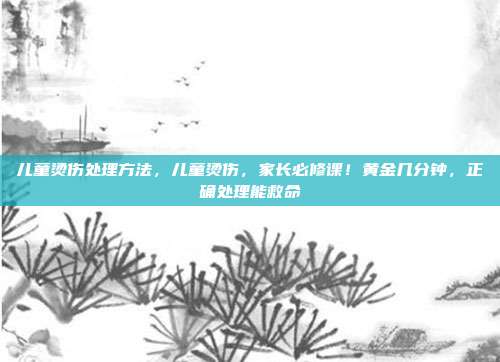 儿童烫伤处理方法,儿童烫伤,家长必修课!黄金几分钟,正确处理能救命