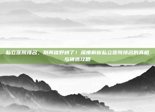 私立医院排名,别再信野榜了!深度解析私立医院排名的真相与挑选攻略