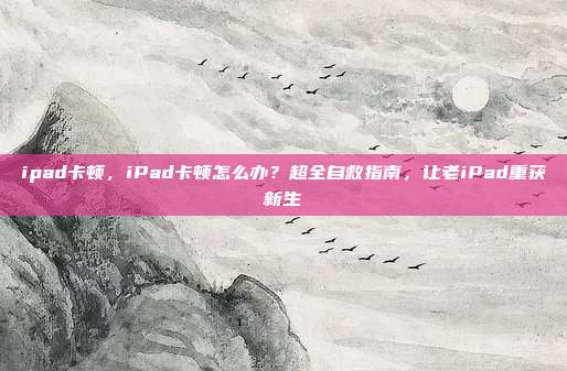 ipad卡顿，iPad卡顿怎么办？超全自救指南，让老iPad重获新生