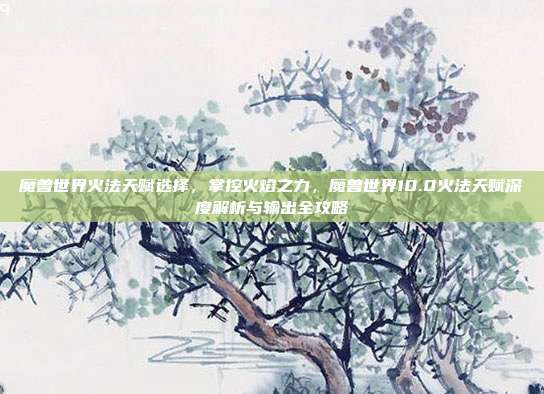 魔兽世界火法天赋选择，掌控火焰之力，魔兽世界10.0火法天赋深度解析与输出全攻略