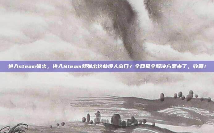 进入steam弹出,进入Steam就弹出这些烦人窗口?全网最全解决方案来了,收藏!