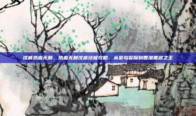 沈威热血无赖，热血无赖沈威终极攻略，从菜鸟警探到香港黑道之王
