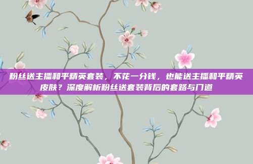 粉丝送主播和平精英套装,不花一分钱,也能送主播和平精英皮肤?深度解析粉丝送套装背后的套路与门道