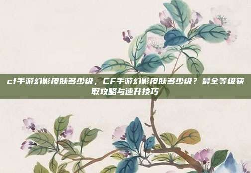 cf手游幻影皮肤多少级，CF手游幻影皮肤多少级？最全等级获取攻略与速升技巧