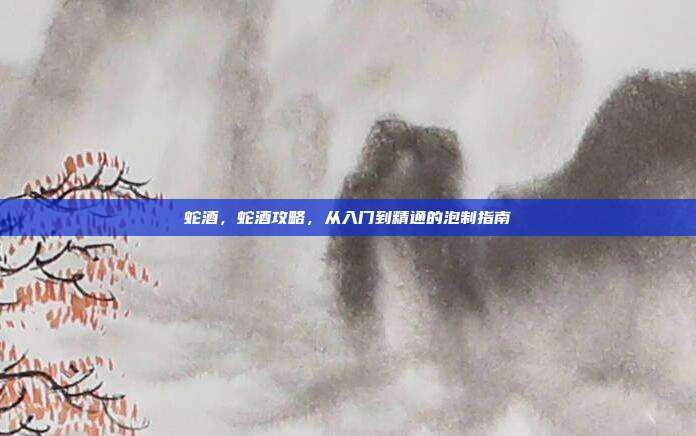 蛇酒,蛇酒攻略,从入门到精通的泡制指南