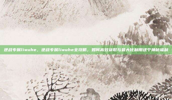 逆战专属liwuhe,逆战专属liwuhe全攻略,如何高效获取与最大化利用这个神秘福利