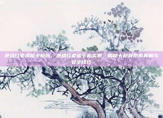 逆战红老虎能卡枪吗,逆战红老虎卡枪实测,揭秘卡枪背后的真相与安全技巧