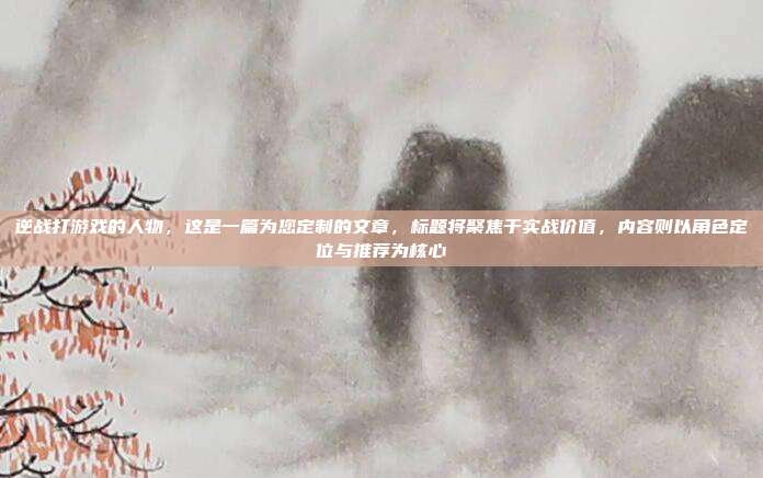 逆战打游戏的人物,这是一篇为您定制的文章,标题将聚焦于实战价值,内容则以角色定位与推荐为核心