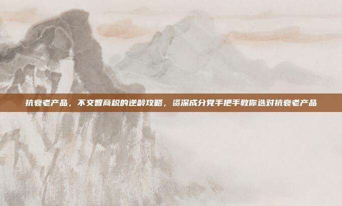 抗衰老产品,不交智商税的逆龄攻略,资深成分党手把手教你选对抗衰老产品