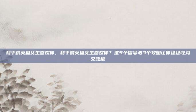 和平精英里女生喜欢你,和平精英里女生喜欢你?这5个信号与3个攻略让你稳稳吃鸡又吃糖