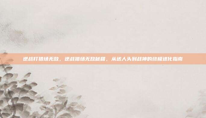 逆战打猎场无敌,逆战猎场无敌秘籍,从送人头到战神的终极进化指南