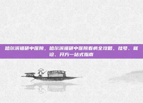 哈尔滨祖研中医院，哈尔滨祖研中医院看病全攻略，挂号、就诊、开方一站式指南