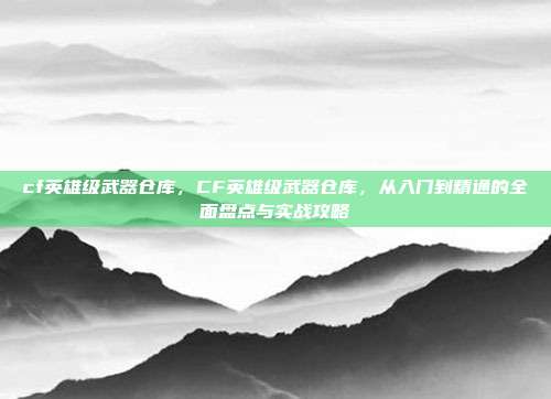 cf英雄级武器仓库,CF英雄级武器仓库,从入门到精通的全面盘点与实战攻略