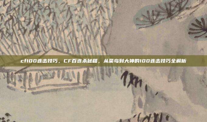 cf100连击技巧，CF百连杀秘籍，从菜鸟到大神的100连击技巧全解析