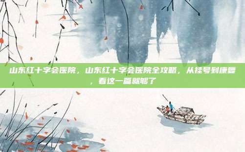 山东红十字会医院，山东红十字会医院全攻略，从挂号到康复，看这一篇就够了