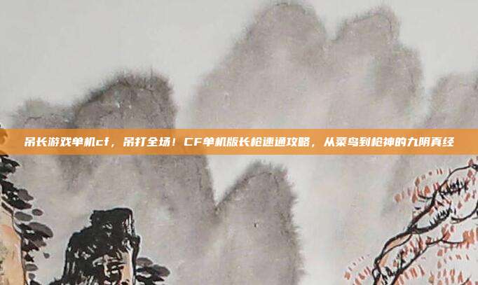 吊长游戏单机cf,吊打全场!CF单机版长枪速通攻略,从菜鸟到枪神的九阴真经