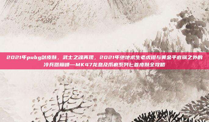 2021年pubg剑皮肤，武士之魂再现，2021年绝地求生老虎钳与黄金平底锅之外的冷兵器巅峰—MK47龙息及爪痕系列匕首皮肤全攻略