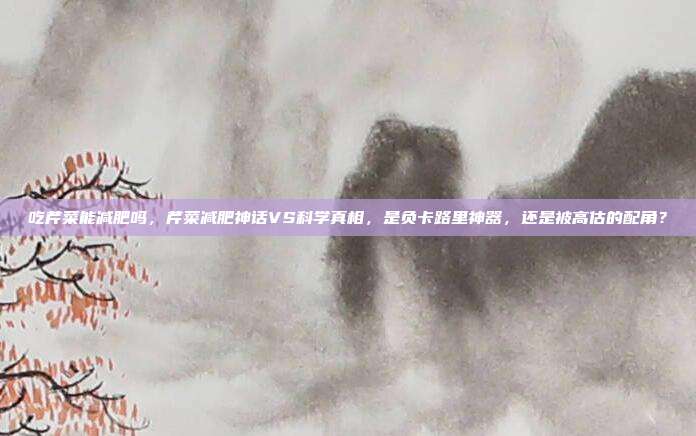 吃芹菜能减肥吗，芹菜减肥神话VS科学真相，是负卡路里神器，还是被高估的配角？