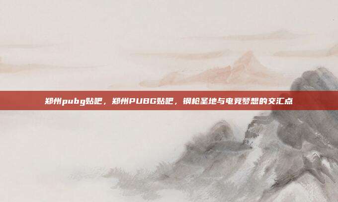 郑州pubg贴吧，郑州PUBG贴吧，钢枪圣地与电竞梦想的交汇点