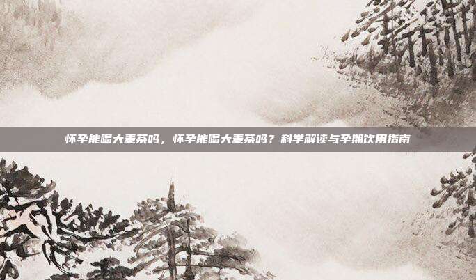 怀孕能喝大麦茶吗,怀孕能喝大麦茶吗?科学解读与孕期饮用指南