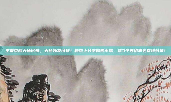 王者荣耀大仙试玩,大仙独家试玩!新版上分密码姬小满,这3个连招学会直接封神!