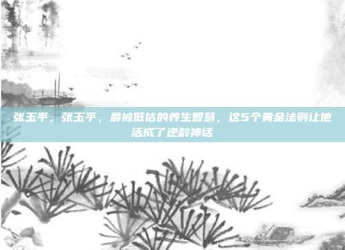 张玉平,张玉平,最被低估的养生智慧,这5个黄金法则让他活成了逆龄神话