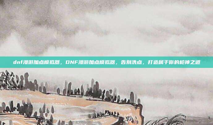 dnf漫游加点模拟器,DNF漫游加点模拟器,告别洗点,打造属于你的枪神之道