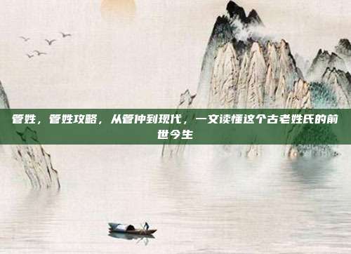管姓,管姓攻略,从管仲到现代,一文读懂这个古老姓氏的前世今生
