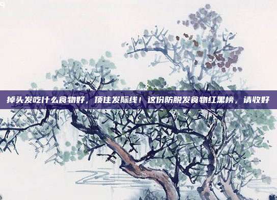 掉头发吃什么食物好,顶住发际线!这份防脱发食物红黑榜,请收好