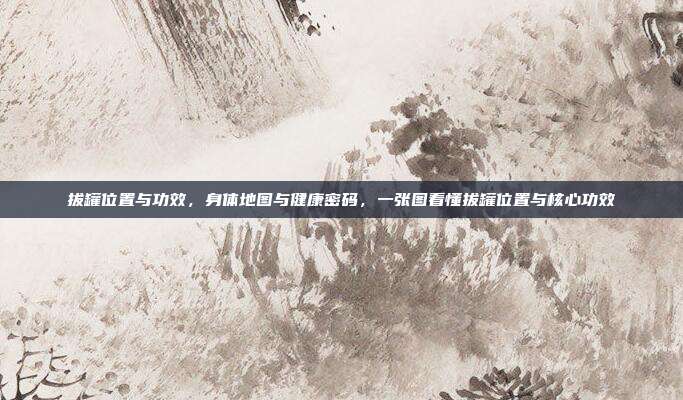 拔罐位置与功效，身体地图与健康密码，一张图看懂拔罐位置与核心功效