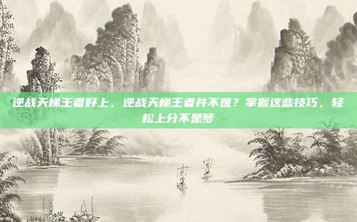 逆战天梯王者好上，逆战天梯王者并不难？掌握这些技巧，轻松上分不是梦
