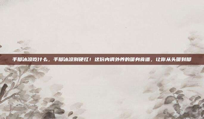 手脚冰凉吃什么，手脚冰凉别硬扛！这份内调外养的暖身食谱，让你从头暖到脚