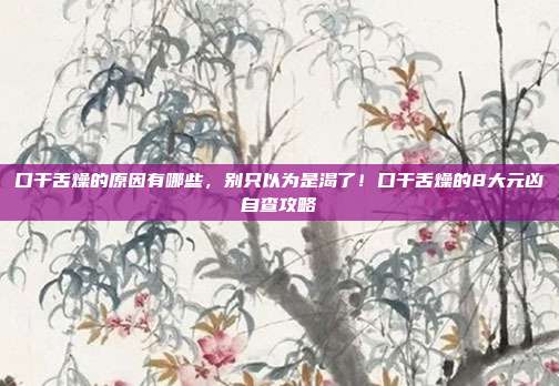 口干舌燥的原因有哪些,别只以为是渴了!口干舌燥的8大元凶自查攻略