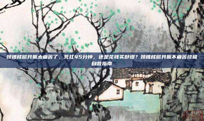颈椎核磁共振太痛苦了,死扛45分钟,还是花钱买舒坦?颈椎核磁共振不痛苦终极自救指南